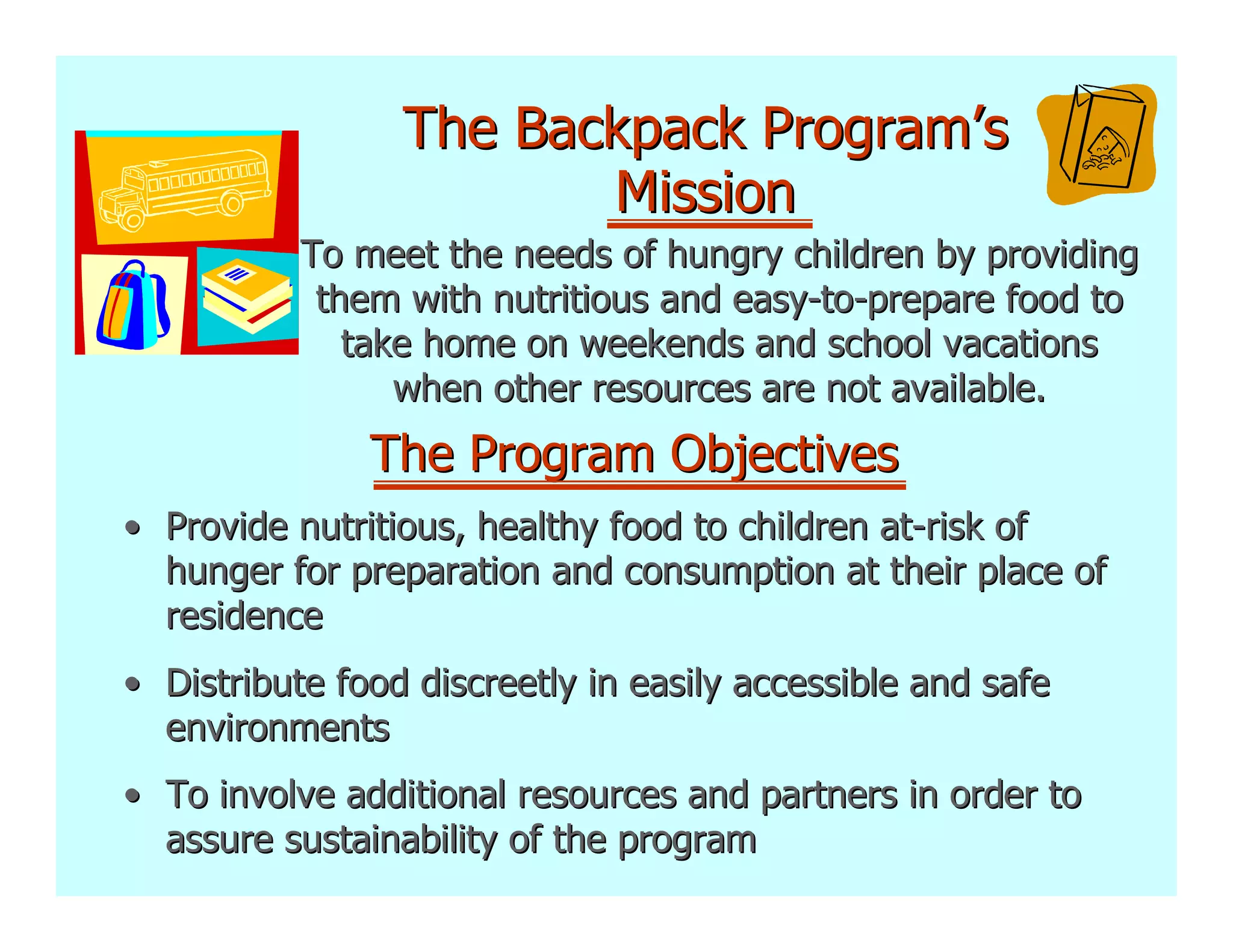 The Backpack Program’s
                        Mission
           To meet the needs of hungry children by providing
            them with nutritious and easy-to-prepare food to
              take home on weekends and school vacations
                 when other resources are not available.
               The Program Objectives
• Provide nutritious, healthy food to children at-risk of
  hunger for preparation and consumption at their place of
  residence
• Distribute food discreetly in easily accessible and safe
  environments
• To involve additional resources and partners in order to
  assure sustainability of the program
 