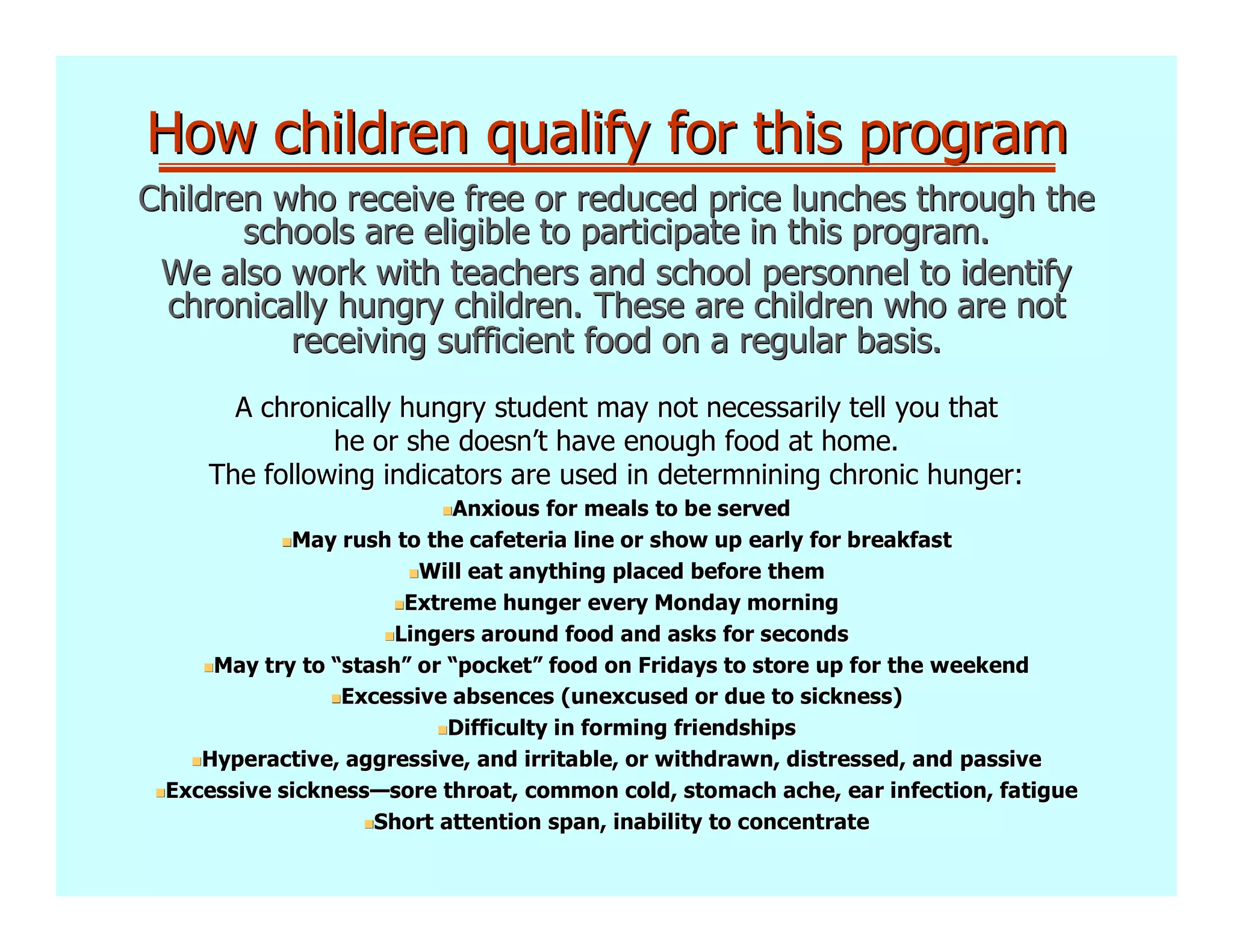 How children qualify for this program
Children who receive free or reduced price lunches through the
       schools are eligible to participate in this program.
 We also work with teachers and school personnel to identify
 chronically hungry children. These are children who are not
          receiving sufficient food on a regular basis.
      A chronically hungry student may not necessarily tell you that
              he or she doesn’t have enough food at home.
    The following indicators are used in determnining chronic hunger:
                           Anxious for meals to be served
            May rush to the cafeteria line or show up early for breakfast
                        Will eat anything placed before them
                       Extreme hunger every Monday morning
                      Lingers around food and asks for seconds
     May try to “stash” or “pocket” food on Fridays to store up for the weekend
                 stash”     pocket”
                 Excessive absences (unexcused or due to sickness)
                           Difficulty in forming friendships
    Hyperactive, aggressive, and irritable, or withdrawn, distressed, and passive
                                                           distressed,
 Excessive sickness—sore throat, common cold, stomach ache, ear infection, fatigue
           sickness—
                    Short attention span, inability to concentrate
 