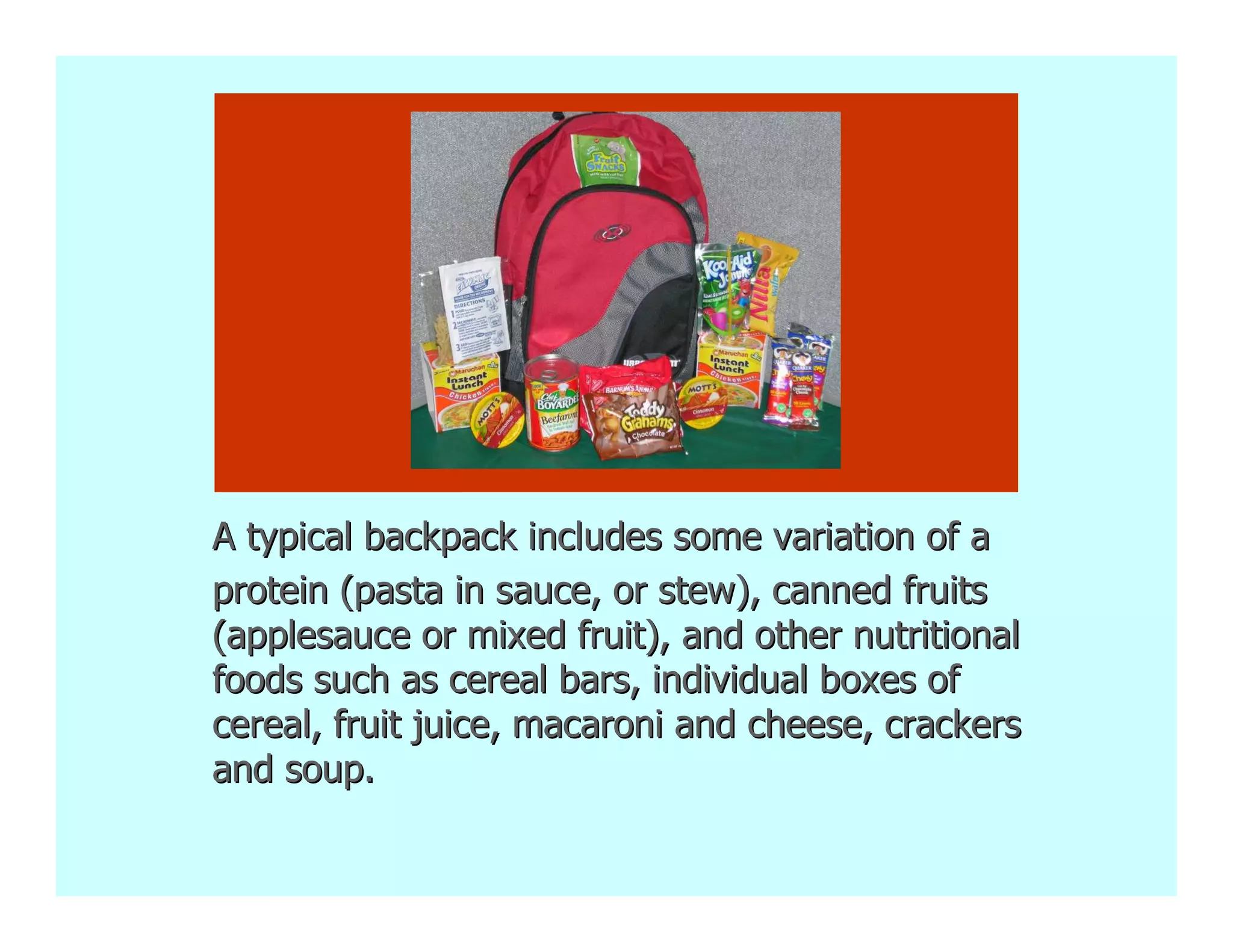 A typical backpack includes some variation of a
protein (pasta in sauce, or stew), canned fruits
(applesauce or mixed fruit), and other nutritional
foods such as cereal bars, individual boxes of
cereal, fruit juice, macaroni and cheese, crackers
and soup.
 