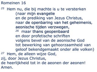 Romeinen 16
25 Hem nu, die bij machte is u te versterken
(naar mijn evangelie
en de prediking van Jezus Christus,
naar de openbaring van het geheimenis,
aeonische tijden verzwegen,
26 maar thans geopenbaard
en door profetische schriften
volgens bevel van de aeonische God
tot bewerking van gehoorzaamheid van
geloof bekendgemaakt onder alle volken)
27 Hem, de alleen wijze God,
zij, door Jezus Christus,
de heerlijkheid tot in de aeonen der aeonen!
Amen.
 