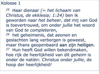 Kolosse 1
25 Haar dienaar (= het lichaam van
Christus, de ekklesia; 1:24) ben ik
geworden naar het beheer, dat mij van God
is toevertrouwd, om onder jullie het woord
van God te completeren,
26 het geheimenis, dat aeonen en
geslachten lang verborgen is geweest,
maar thans geopenbaard aan zijn heiligen.
27 Hun heeft God willen bekendmaken,
hoe rijk de heerlijkheid van dit geheim is
onder de natiën: Christus onder jullie, de
hoop der heerlijkheid!
 