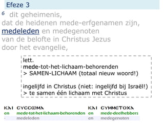 Efeze 3
6 dit geheimenis,
dat de heidenen mede-erfgenamen zijn,
medeleden en medegenoten
van de belofte in Christus Jezus
door het evangelie,
lett.
mede-tot-het-lichaam-behorenden
> SAMEN-LICHAAM (totaal nieuw woord!)
ingelijfd in Christus (niet: ingelijfd bij Israël!)
> te samen één lichaam met Christus
 