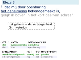 Efeze 3
3 dat mij door openbaring
het geheimenis bekendgemaakt is,
gelijk ik boven in het kort daarvan schreef.
het geheim = de verborgenheid
Gr. mysterion
 