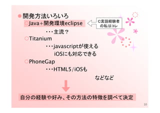 開発方法いろいろ
                        Ｃ言語経験者
 Java+開発環境eclipse        の私はコレ
        ・・・主流？
 Titanium
        ・・・javascriptが使える
           iOSにも対応できる
 PhoneGap
        ・・・HTML5/iOSも
                       などなど


自分の経験や好み、その方法の特徴を調べて決定
                                 10
 