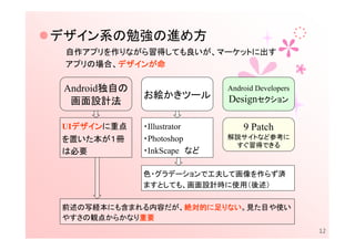 デザイン系の勉強の進め方
 自作アプリを作りながら習得しても良いが、マーケットに出す
        デザインが
 アプリの場合、デザインが命
        デザイン

 Android独自の                  Android Developers
              お絵かきツール        Designセクション
  画面設計法

  デザインに重点
  デザイン
UIデザイン        ・Illustrator       9 Patch
を置いた本が１冊      ・Photoshop     解説サイトなど参考に
                              すぐ習得できる
は必要           ・InkScape など

              色・グラデーションで工夫して画像を作らず済
              ますとしても、画面設計時に使用（後述）

前述の写経本にも含まれる内容だが、絶対的に足りない。見た目や使い
                 絶対的に りない
                 絶対的
やすさの観点からかなり重要
           重要
                                                  12
 