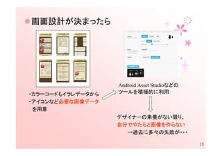 画面設計が決まったら




                   Android Asset Studioなどの
・カラーコードもイラレデータから   ツールを積極的に利用
       必要な
       必要 画像データ
・アイコンなど必要な画像データ
 を用意
                   デザイナーの素養がない限り、
                   自分でやたらと画像を
                   自分でやたらと画像を作らない
                     でやたらと画像
                     →過去に多々の失敗が・・・

                                             18
 