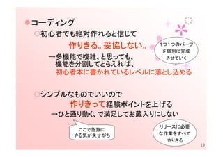 コーディング
 初心者でも絶対作れると信じて
     作りきる。妥協しない。
      りきる。妥協しない。
            しない    １つ１つのパーツ
                    を個別に完成
  →多機能で複雑、と思っても、     させていく
   機能を分割してとらえれば、
   初心者本に書かれているレベルに落とし込める


 シンプルなものでいいので
     作りきって経験ポイントを上げる
  →ひと通り動く、で満足してお蔵入りにしない
                   リリースに必要
      ここで急激に
     やる気が失せがち      な作業をすべて
                     やりきる
                              19
 
