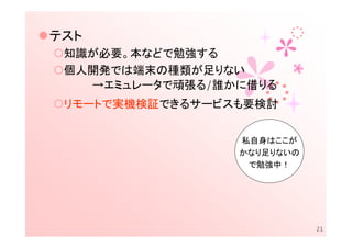 テスト
 知識が必要。本などで勉強する
 個人開発では端末の種類が足りない
   →エミュレータで頑張る/誰かに借りる
 リモートで実機検証できるサービスも要検討


                 私自身はここが
                 かなり足りないの
                  で勉強中！




                            21
 