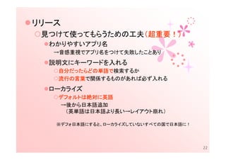リリース
 見つけて使ってもらうための工夫（超重要！）
                （超重要！）
  わかりやすいアプリ名
   →音感重視でアプリ名をつけて失敗したことあり
  説明文にキーワードを入れる
   自分だったらどの単語で
   自分だったらどの単語で検索するか
     だったらどの単語
   流行の言葉で関係するものがあれば必ず入れる
   流行の言葉
  ローカライズ
   デフォルトは絶対に
   デフォルトは絶対に英語
   →後から日本語追加
    （英単語は日本語より長い→レイアウト崩れ）

   ※デフォ日本語にすると、ローカライズしていないすべての国で日本語に！




                                        22
 