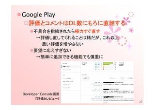 Google Play
  評価とコメントはDL数にもろに直結
  評価とコメントはDL数にもろに直結する
                 直結する
     不具合を指摘されたら極力すぐ直す
                極力すぐ直
                極力すぐ
      →評価し直してくれることは稀だが、これ以上
       悪い評価を増やさない
     要望に応えすぎない
      →簡単に追加できる機能でも慎重に




Developer Console画面
       『評価とレビュー』
                              23
 