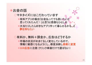 お金の話
 マネタイズにはこだわっています
  有料アプリの場合『お金払ってでも使いたいと
  思ってくれたんだ！』と思うと感激もひとしお
  大当たりしたら好きなアプリ作って暮らせるかも、と
  夢を持ちたい


 有料か、無料＋課金か、広告はどうするか
  市場の状況がめまぐるしく変化しているので、
  情報に敏感になるようにし、都度決断し柔軟に変更
                    柔軟に
                    柔軟
  エロ広告
    広告に注意（クリック単価だけで選ばない）
  エロ広告



                             25
 
