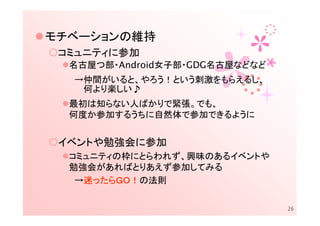 モチベーションの維持
 コミュニティに参加
  名古屋つ部・Android女子部・GDG名古屋などなど
  →仲間がいると、やろう！という刺激をもらえるし、
   何より楽しい♪
  最初は知らない人ばかりで緊張。でも、
  何度か参加するうちに自然体で参加できるように


 イベントや勉強会に参加
  コミュニティの枠にとらわれず、興味のあるイベントや
  勉強会があればとりあえず参加してみる
    迷ったらＧＯ！
        ＧＯ！の法則
   →迷ったらＧＯ！

                                26
 