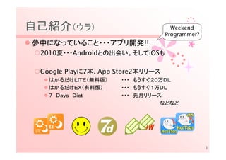 自己紹介（ウラ）                            Weekend
                                  Programmer?
夢中になっていること・・・アプリ開発!!
 2010夏・・・Androidとの出会い。そしてiOSも

 Google Playに7本、App Store2本リリース
   はかるだけＬＩＴＥ（無料版）    ・・・ もうすぐ２０万ＤＬ
   はかるだけＥＸ（有料版）      ・・・ もうすぐ１万ＤＬ
   ７ Ｄａｙｓ Ｄｉｅｔ       ・・・ 先月リリース
                               などなど




                                                3
 