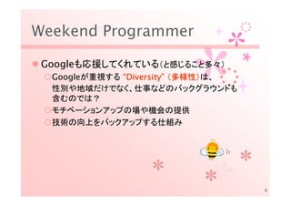 Weekend Programmer

 Googleも応援してくれている（と感じること多々）
  Googleが重視する “Diversity” （多様性）は、
               Diversity” 多様性）
  性別や地域だけでなく、仕事などのバックグラウンドも
  含むのでは？
  モチベーションアップの場や機会の提供
  技術の向上をバックアップする仕組み




                                    4
 