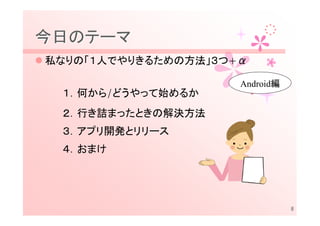 今日のテーマ
私なりの「１人でやりきるための方法」３つ+α

                     Android編
 １．何から/どうやって始めるか
 ２．行き詰まったときの解決方法
 ３．アプリ開発とリリース
 ４．おまけ




                                8
 
