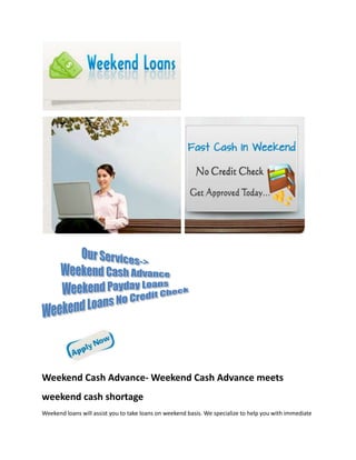Weekend Cash Advance- Weekend Cash Advance meets
weekend cash shortage
Weekend loans will assist you to take loans on weekend basis. We specialize to help you with immediate
 