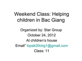 Weekend Class: Helping
 children in Bac Giang
  Organized by: Star Group
        October 24, 2012
      At children’s house
Email” lopak20cbg1@gmail.com
           Class: 11
 