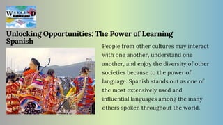 Unlocking Opportunities: The Power of Learning
Spanish
People from other cultures may interact
with one another, understand one
another, and enjoy the diversity of other
societies because to the power of
language. Spanish stands out as one of
the most extensively used and
influential languages among the many
others spoken throughout the world.
 