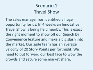 Scenario 1
Travel Show
The sales manager has identified a huge
opportunity for us. In 4 weeks an Innovative
Travel Show is being held nearby. This is exact
the right moment to show off our Search by
Convenience feature and make a big slash into
the market. Our agile team has an average
velocity of 20 Story Points per fortnight. We
need to put forward our best face to wow the
crowds and secure some market share.
 