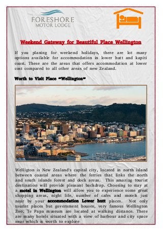 Weekend Gateway for Beautiful Place Wellington
If you planing for weekend holidays, there are lot many
options available for accommodation in lower hutt and kapiti
coast. These are the areas that offers accommodation at lower
cost compared to all other areas of new Zealand.
Worth to Visit Place “Wellington”
Welligton is New Zealand's capital city, located in north island
between coastal areas where the ferries that links the north
and south islands forest and dock areas. This amazing tourist
destination will provide pleasant backdrop. Choosing to stay at
a motel in Wellington will allow you to experience some great
shopping areas, night life, number of cafes and motels just
near by your accommodation Lower hutt places. Not only
tourist places but government houses, very famous Wellington
Zoo, Te Papa museum are located at walking distance. There
are many hotels situated with a view of harbour and city space
near which is worth to explore
 