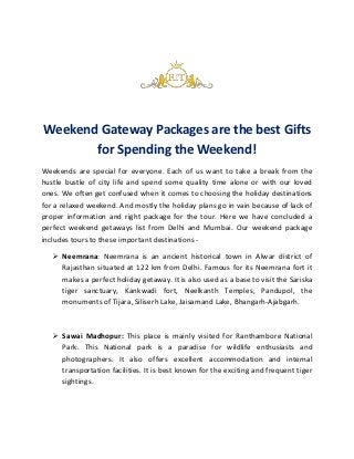 Weekend Gateway Packages are the best Gifts
for Spending the Weekend!
Weekends are special for everyone. Each of us want to take a break from the
hustle bustle of city life and spend some quality time alone or with our loved
ones. We often get confused when it comes to choosing the holiday destinations
for a relaxed weekend. And mostly the holiday plans go in vain because of lack of
proper information and right package for the tour. Here we have concluded a
perfect weekend getaways list from Delhi and Mumbai. Our weekend package
includes tours to these important destinations -
 Neemrana: Neemrana is an ancient historical town in Alwar district of
Rajasthan situated at 122 km from Delhi. Famous for its Neemrana fort it
makes a perfect holiday getaway. It is also used as a base to visit the Sariska
tiger sanctuary, Kankwadi fort, Neelkanth Temples, Pandupol, the
monuments of Tijara, Siliserh Lake, Jaisamand Lake, Bhangarh-Ajabgarh.
 Sawai Madhopur: This place is mainly visited for Ranthambore National
Park. This National park is a paradise for wildlife enthusiasts and
photographers. It also offers excellent accommodation and internal
transportation facilities. It is best known for the exciting and frequent tiger
sightings.
 