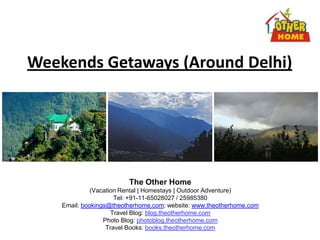 Weekends Getaways (Around Delhi)




                         The Other Home
              (Vacation Rental | Homestays | Outdoor Adventure)
                      Tel: +91-11-65028027 / 25985380
    Email: bookings@theotherhome.com; website: www.theotherhome.com
                     Travel Blog: blog.theotherhome.com
                  Photo Blog: photoblog.theotherhome.com
                   Travel Books: books.theotherhome.com
 