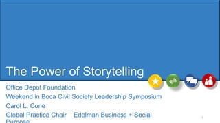 The Power of Storytelling
Office Depot Foundation
Weekend in Boca Civil Society Leadership Symposium
Carol L. Cone
Global Practice Chair Edelman Business + Social 1
 