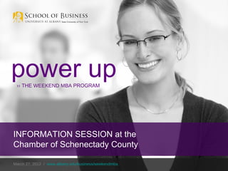 power up
 ›› THE WEEKEND MBA PROGRAM




INFORMATION SESSION at the
Chamber of Schenectady County

March 27, 2012 / www.albany.edu/business/weekendmba
 