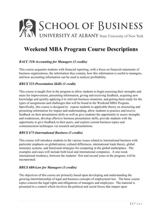 Weekend MBA Program Course Descriptions

BACC 518-Accounting for Managers (3 credits)

This course acquaints students with financial reporting, with a focus on financial statements of
business organizations, the information they contain, how this information is useful to managers,
and how accounting information can be used to analyze profitability.

BBUS 523-Presentation Skills (1 credit)

This course is taught first in the program to allow students to begin assessing their strengths and
areas for improvement, presenting information, giving and receiving feedback, acquiring new
knowledge and quickly applying it to relevant business situations, and getting them ready for the
types of assignments and challenges that will be found in the Weekend MBA Program.
Specifically, this course is designed to: expose students to applicable theory on structuring and
presenting information for impact and understanding, allow students to practice and receive
feedback on their presentation skills as well as give students the opportunity to assess strengths
and weaknesses, develop effective business presentation skills, provide students with the
opportunity to give feedback to their peers, and explore current business topics and
communication techniques via research and presentations.

BBUS 675-International Business (3 credits)

This course will introduce students to the various issues related to international business with
particular emphasis on globalization, cultural differences, international trade theory, global
monetary systems, and functional strategies for competing in the global marketplace. The
examples and cases will include both local and international companies. A one-week
international residency, between the students’ first and second years in the program, will be
incorporated.

BBUS 680-Law for Managers (3 credits)

The objectives of this course are primarily based upon developing and understanding the
growing interrelationship of legal and business concepts of employment law. The basic course
topics concern the legal rights and obligations of managers and employees. The material is
presented in a context which involves the political and social forces that impact upon




                                                                                         1|Page
 