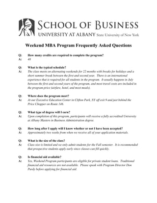 Weekend MBA Program Frequently Asked Questions

Q:    How many credits are required to complete the program?
A:    48

Q:    What is the typical schedule?
A:    The class meets on alternating weekends for 22 months with breaks for holidays and a
      short summer break between the first and second year. There is an international
      experience that is required for all students in the program. It usually happens in July
      between the first and second years of the program, and most travel costs are included in
      the program price (airfare, hotel, and most meals).

Q:    Where does the program meet?
A:    At our Executive Education Center in Clifton Park, NY off exit 9 and just behind the
      Price Chopper on Route 146.

Q:    What type of degree will I earn?
A:    Upon completion of this program, participants will receive a fully accredited University
      at Albany Masters in Business Administration degree.

Q:    How long after I apply will I know whether or not I have been accepted?
A:    Approximately two weeks from when we receive all of your application materials.

Q:    What is the size of the class?
A:    Class size is limited and we only admit students for the Fall semester. It is recommended
      that prospective students apply early since classes can fill quickly.

Q:    Is financial aid available?
A:    Yes, Weekend Program participants are eligible for private student loans. Traditional
      financial aid resources are not available. Please speak with Program Director Don
      Purdy before applying for financial aid.
 
