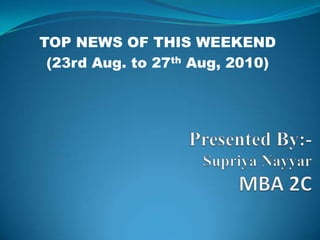 TOP NEWS OF THIS WEEKEND                     (23rd Aug. to 27th Aug, 2010) Presented By:-SupriyaNayyarMBA 2C 
