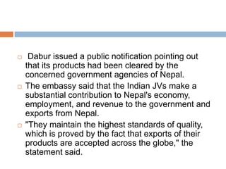 Dabur faces smear campaign in NepalIndian ayurvedic giant Dabur India's Nepal unit, Dabur Nepal, is under a virulent smear campaign by a section of Nepal's disgruntled media.The campaign started last month with an independent television station Sagarmatha Television carrying a report alleging that cartons of Dabur's Real brand of fruit juices were tainted.It was joined by the NayaPatrika tabloid, regarded as being close to the Maoists, which carried five front-page articles that also alleged Dabur's honey products to be substandard and containing harmful chemicals.