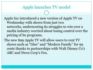 Apple launches TV modelApple Inc introduced a new version of Apple TV on Wednesday with shows from just two networks, underscoring its struggles to win over a media industry worried about losing control over the pricing of its programs.The new $99 Apple TV will allow users to rent TV shows such as “Glee” and “Modern Family” for 99 cents thanks to partnerships with Walt Disney Co’s ABC and News Corp’s Fox.