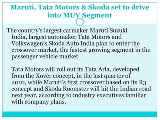 Maruti, Tata Motors & Skoda set to drive into MUV SegmentThe country’s largest carmaker Maruti Suzuki India, largest automaker Tata Motors and Volkswagen’s Skoda Auto India plan to enter the crossover market, the fastest growing segment in the passenger vehicle market. Tata Motors will roll out its Tata Aria, developed from the Xover concept, in the last quarter of 2010, while Maruti’s first crossover based on its R3 concept and Skoda Roomster will hit the Indian road next year, according to industry executives familiar with company plans. 