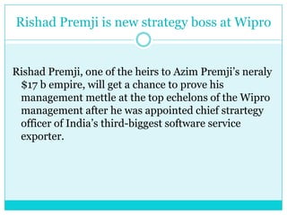 RishadPremji is new strategy boss at WiproRishadPremji, one of the heirs to AzimPremji’sneraly $17 b empire, will get a chance to prove his management mettle at the top echelons of the Wipro management after he was appointed chief strartegy officer of India’s third-biggest software service exporter.