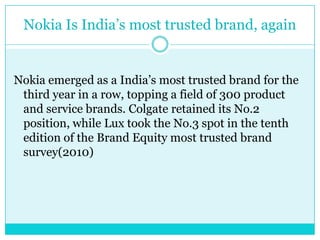 Nokia Is India’s most trusted brand, againNokia emerged as a India’s most trusted brand for the third year in a row, topping a field of 300 product and service brands. Colgate retained its No.2 position, while Lux took the No.3 spot in the tenth edition of the Brand Equity most trusted brand survey(2010)