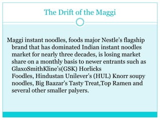 The Drift of the MaggiMaggi instant noodles, foods major Nestle’s flagship brand that has dominated Indian instant noodles market for nearly three decades, is losing market share on a monthly basis to newer entrants such as GlaxoSmithKline’s(GSK) HorlicksFoodles, Hindustan Unilever’s (HUL) Knorr soupy noodles, Big Baazar’s Tasty Treat,Top Ramen and several other smaller palyers.