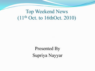 Top Weekend News                                 (11th Oct. to 16thOct. 2010) Presented By SupriyaNayyar 