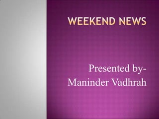 WEEKEND NEWS Presented by- ManinderVadhrah 