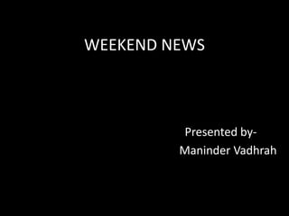 WEEKEND NEWS                                         Presented by-                                              Maninder Vadhrah 