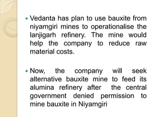 Jairam dashes Vedanta’s hopes of mining bauxiteVedanta resources plans for India appear to under siege with the environment ministry rejecting  its proposal to mine bauxite in nilyamgiri Hills of OrissaThe refinery has allegedly violated the environment Protection act by increasing capacity to 6 million tones per year from 1 mtpa without getting the requisite clearance.