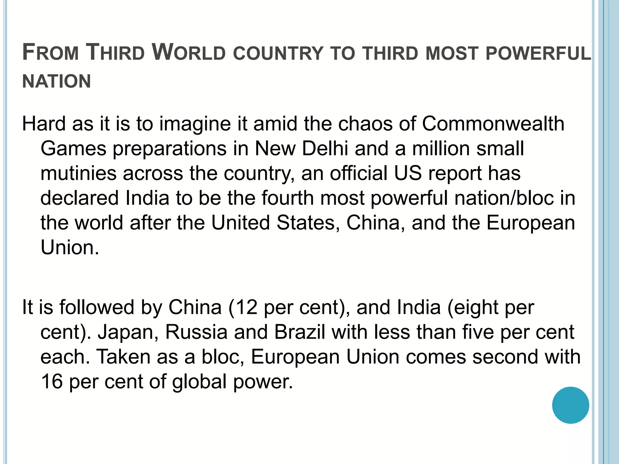 From Third World country to third most powerful nationHard as it is to imagine it amid the chaos of Commonwealth Games preparations in New Delhi and a million small mutinies across the country, an official US report has declared India to be the fourth most powerful nation/bloc in the world after the United States, China, and the European Union. It is followed by China (12 per cent), and India (eight per cent). Japan, Russia and Brazil with less than five per cent each. Taken as a bloc, European Union comes second with 16 per cent of global power. 