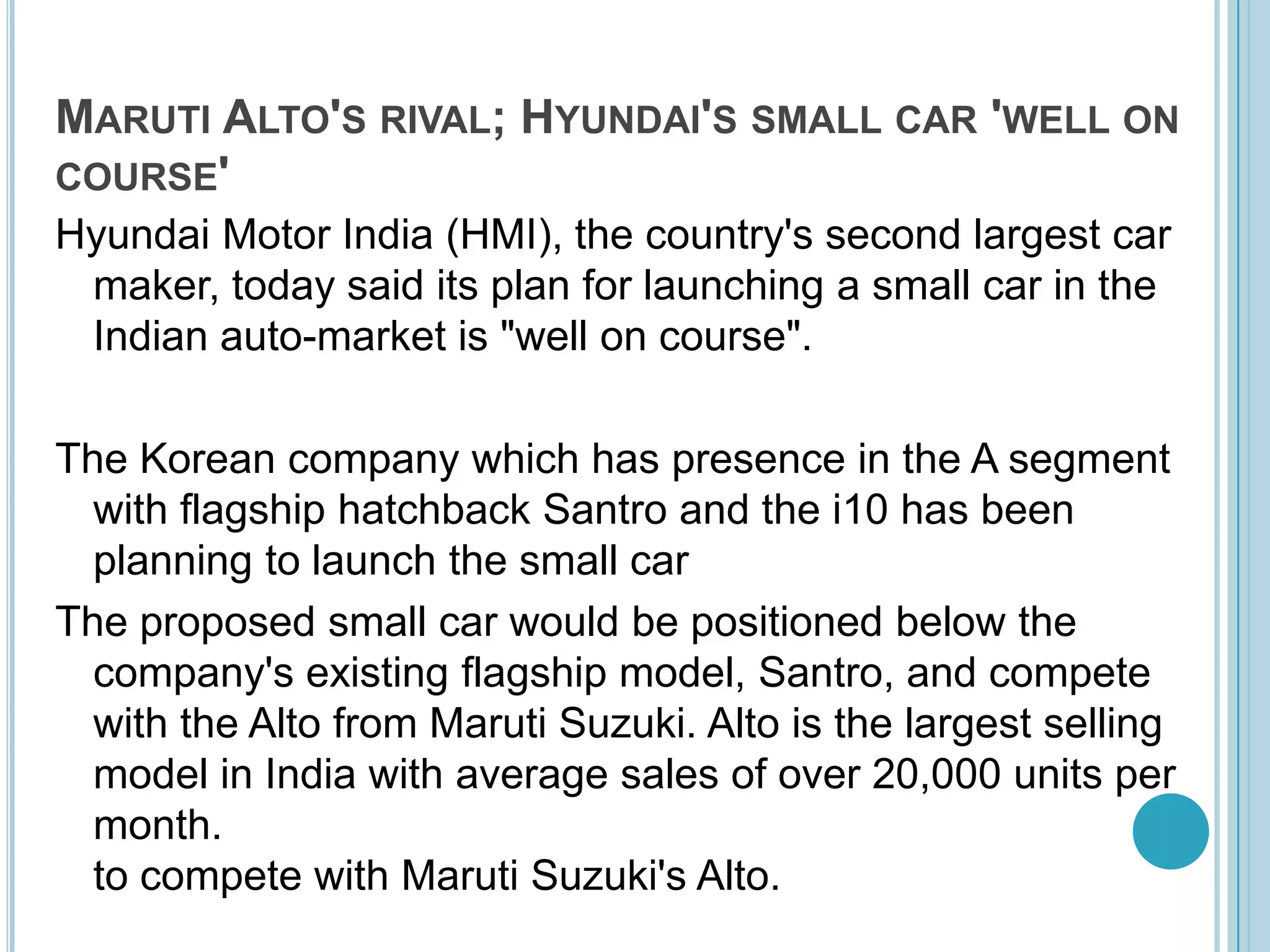 Maruti Alto's rival; Hyundai's small car 'well on course'Hyundai Motor India (HMI), the country's second largest car maker, today said its plan for launching a small car in the Indian auto-market is "well on course". The Korean company which has presence in the A segment with flagship hatchback Santro and the i10 has been planning to launch the small car The proposed small car would be positioned below the company's existing flagship model, Santro, and compete with the Alto from Maruti Suzuki. Alto is the largest selling model in India with average sales of over 20,000 units per month. to compete with Maruti Suzuki's Alto.