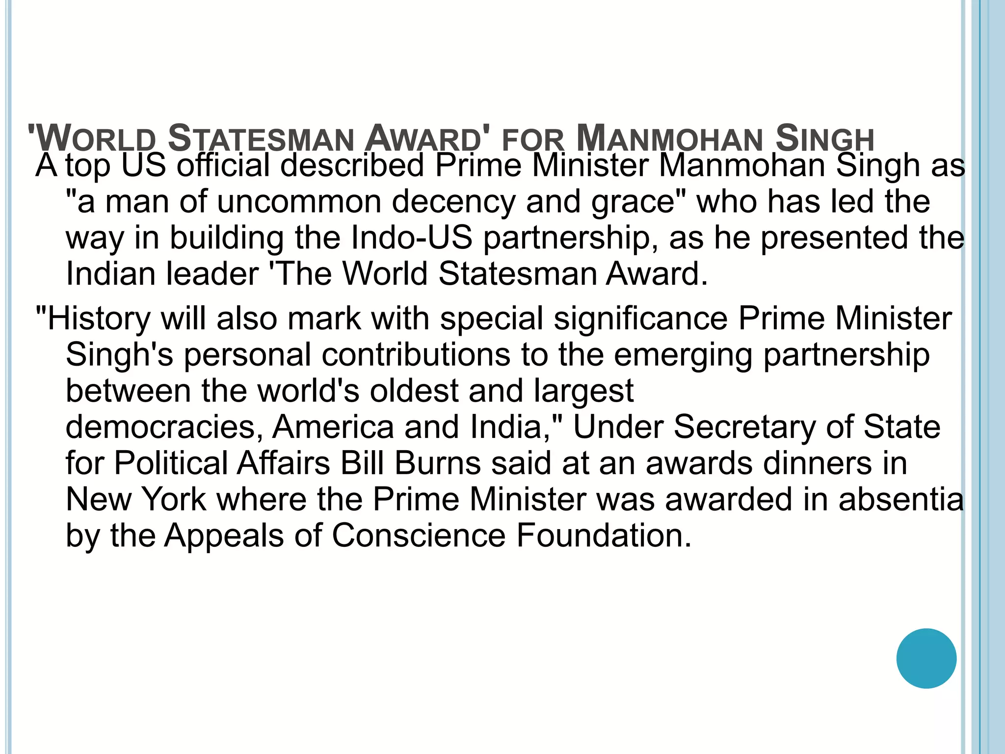 'World Statesman Award' for Manmohan SinghA top US official described Prime Minister Manmohan Singh as "a man of uncommon decency and grace" who has led the way in building the Indo-US partnership, as he presented the Indian leader 'The World Statesman Award. "History will also mark with special significance Prime Minister Singh's personal contributions to the emerging partnership between the world's oldest and largest democracies, America and India," Under Secretary of State for Political Affairs Bill Burns said at an awards dinners in New York where the Prime Minister was awarded in absentia by the Appeals of Conscience Foundation. 