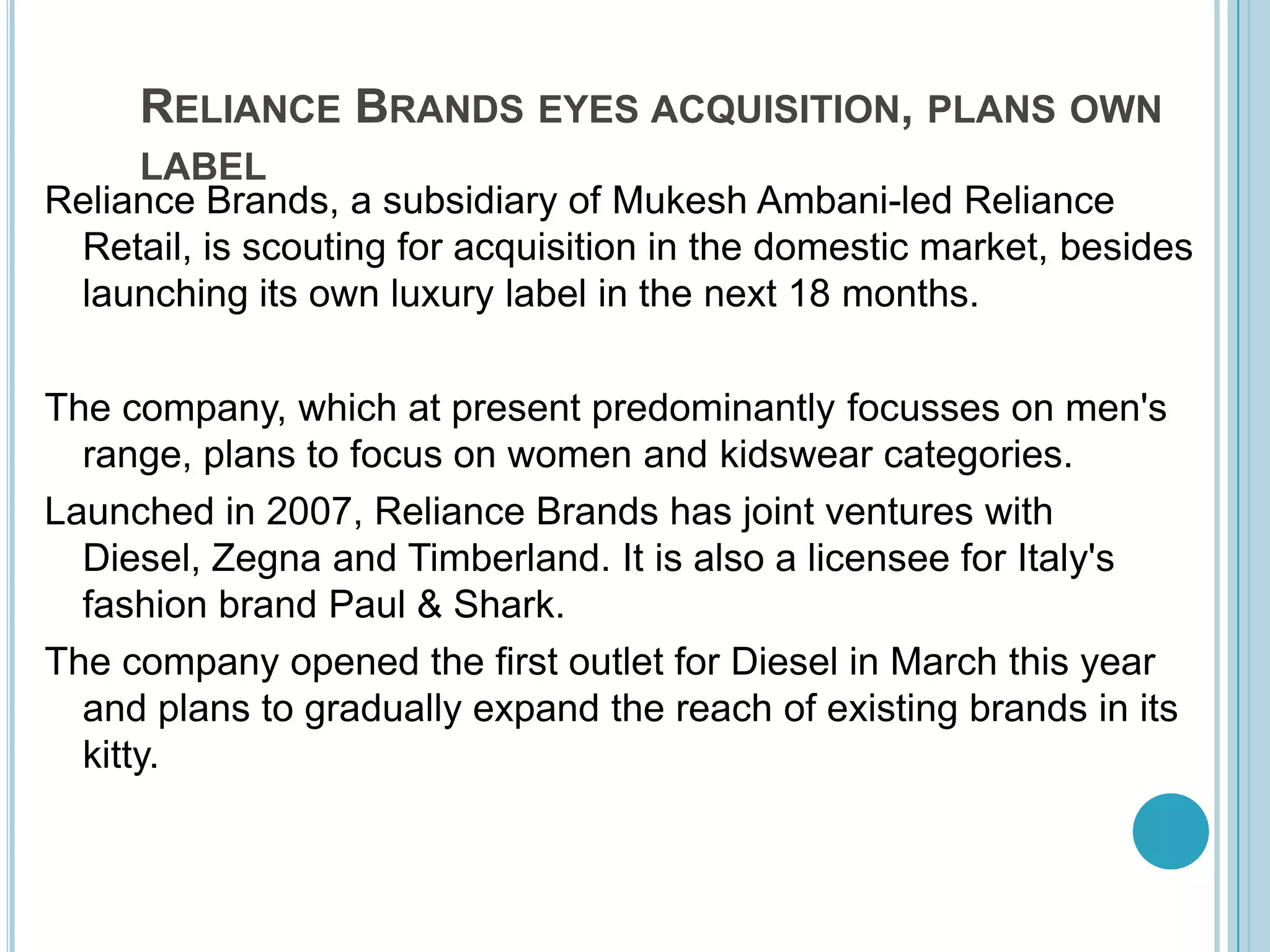 Reliance Brands eyes acquisition, plans own labelReliance Brands, a subsidiary of MukeshAmbani-led Reliance Retail, is scouting for acquisition in the domestic market, besides launching its own luxury label in the next 18 months. The company, which at present predominantly focusses on men's range, plans to focus on women and kidswear categories. Launched in 2007, Reliance Brands has joint ventures with Diesel, Zegna and Timberland. It is also a licensee for Italy's fashion brand Paul & Shark. The company opened the first outlet for Diesel in March this year and plans to gradually expand the reach of existing brands in its kitty. 