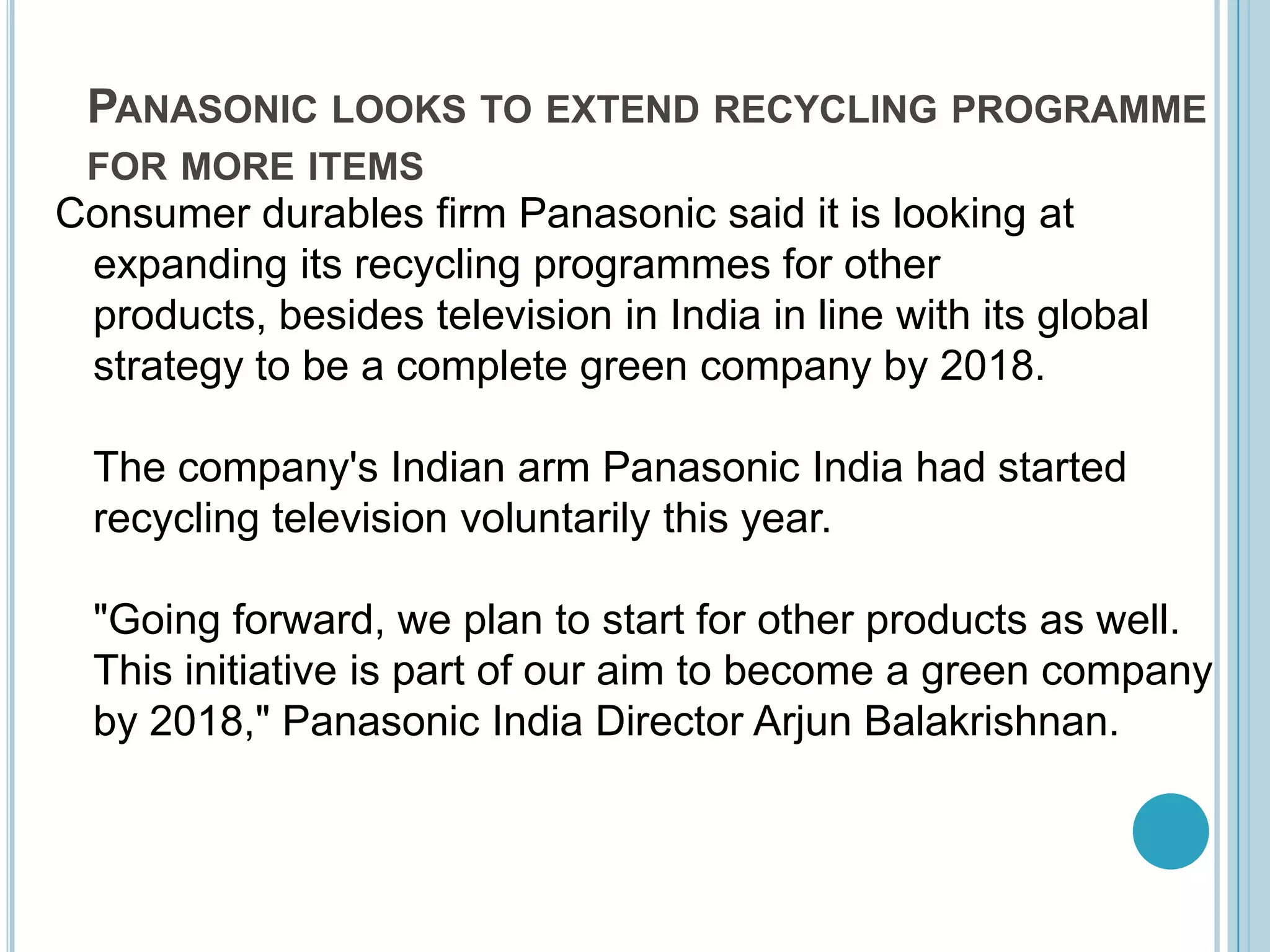 Panasonic looks to extend recycling programme for more itemsConsumer durables firm Panasonic said it is looking at expanding its recycling programmes for other products, besides television in India in line with its global strategy to be a complete green company by 2018. The company's Indian arm Panasonic India had started recycling television voluntarily this year. "Going forward, we plan to start for other products as well. This initiative is part of our aim to become a green company by 2018," Panasonic India Director ArjunBalakrishnan.