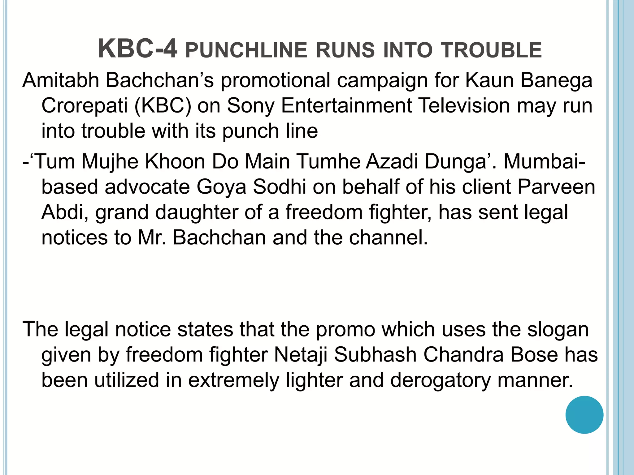 KBC-4 punchline runs into troubleAmitabhBachchan’s promotional campaign for KaunBanegaCrorepati (KBC) on Sony Entertainment Television may run into trouble with its punch line -‘TumMujheKhoon Do Main TumheAzadiDunga’. Mumbai-based advocate Goya Sodhi on behalf of his client ParveenAbdi, grand daughter of a freedom fighter, has sent legal notices to Mr. Bachchan and the channel.The legal notice states that the promo which uses the slogan given by freedom fighter NetajiSubhash Chandra Bose has been utilized in extremely lighter and derogatory manner. 