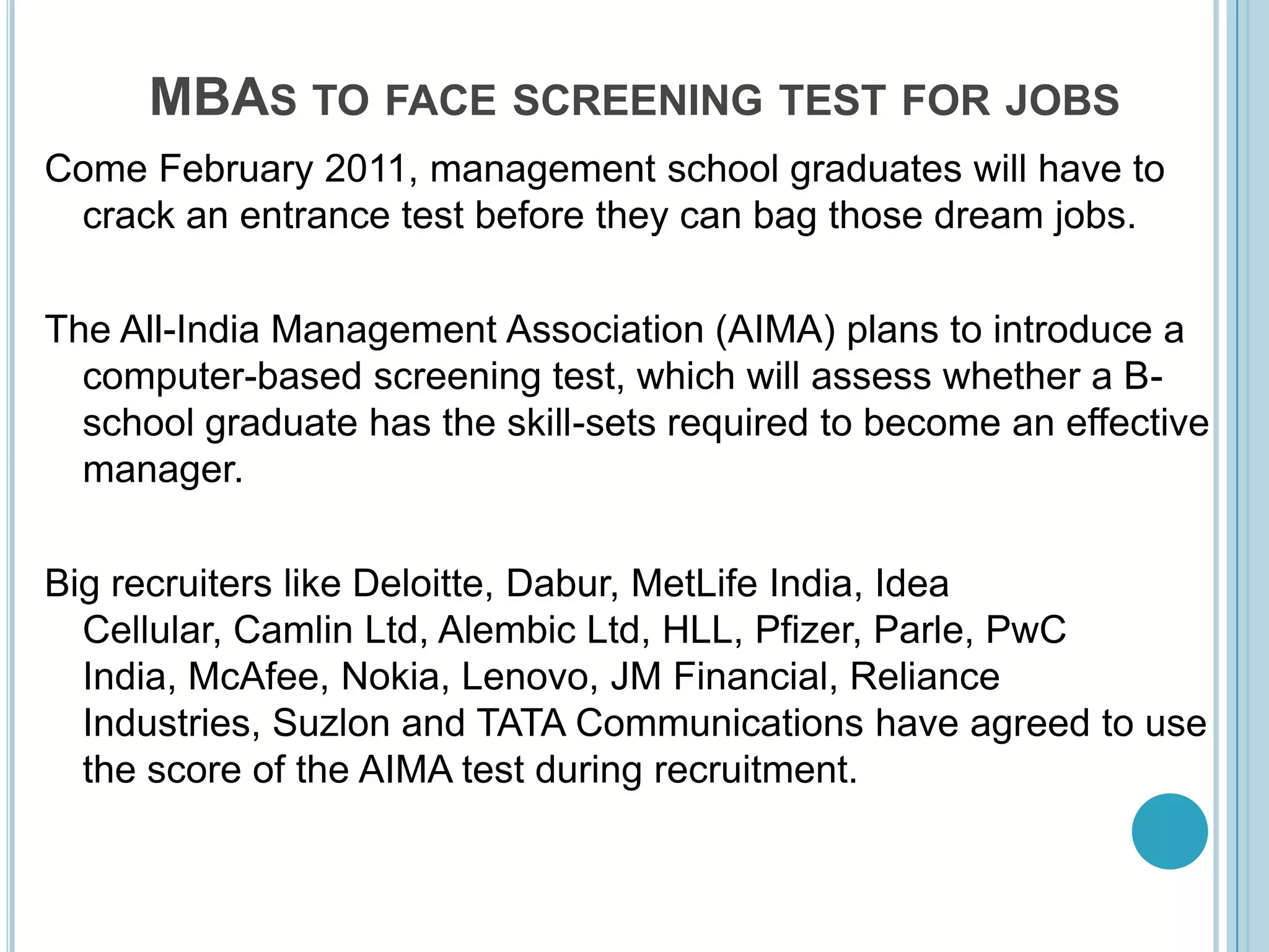 MBAs to face screening test for jobsCome February 2011, management school graduates will have to crack an entrance test before they can bag those dream jobs. The All-India Management Association (AIMA) plans to introduce a computer-based screening test, which will assess whether a B-school graduate has the skill-sets required to become an effective manager. Big recruiters like Deloitte, Dabur, MetLife India, Idea Cellular, Camlin Ltd, Alembic Ltd, HLL, Pfizer, Parle, PwC India, McAfee, Nokia, Lenovo, JM Financial, Reliance Industries, Suzlon and TATA Communications have agreed to use the score of the AIMA test during recruitment. 