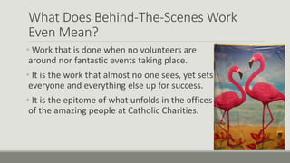 What Does Behind-The-Scenes Work
Even Mean?
• Work that is done when no volunteers are
around nor fantastic events taking place.
• It is the work that almost no one sees, yet sets
everyone and everything else up for success.
• It is the epitome of what unfolds in the offices
of the amazing people at Catholic Charities.
 