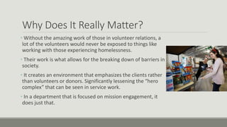 Why Does It Really Matter?
• Without the amazing work of those in volunteer relations, a
lot of the volunteers would never be exposed to things like
working with those experiencing homelessness.
• Their work is what allows for the breaking down of barriers in
society.
• It creates an environment that emphasizes the clients rather
than volunteers or donors. Significantly lessening the “hero
complex” that can be seen in service work.
• In a department that is focused on mission engagement, it
does just that.
 